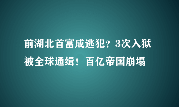 前湖北首富成逃犯？3次入狱 被全球通缉！百亿帝国崩塌