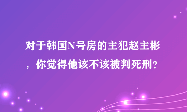 对于韩国N号房的主犯赵主彬，你觉得他该不该被判死刑？