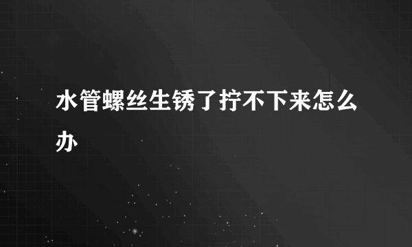 水管螺丝生锈了拧不下来怎么办