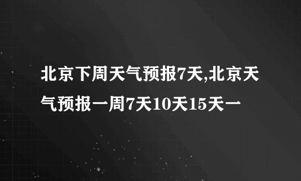 北京下周天气预报7天,北京天气预报一周7天10天15天一