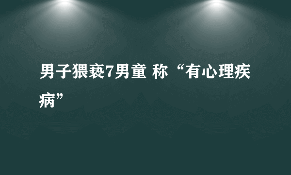 男子猥亵7男童 称“有心理疾病”