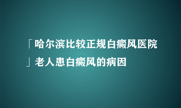「哈尔滨比较正规白癜风医院」老人患白癜风的病因