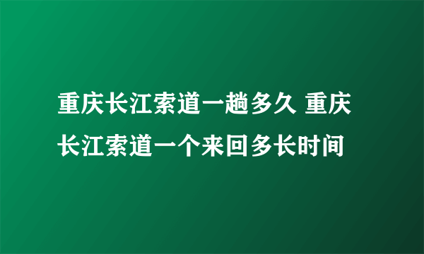 重庆长江索道一趟多久 重庆长江索道一个来回多长时间