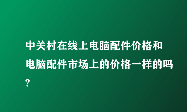 中关村在线上电脑配件价格和电脑配件市场上的价格一样的吗?