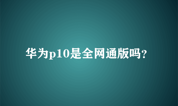 华为p10是全网通版吗？
