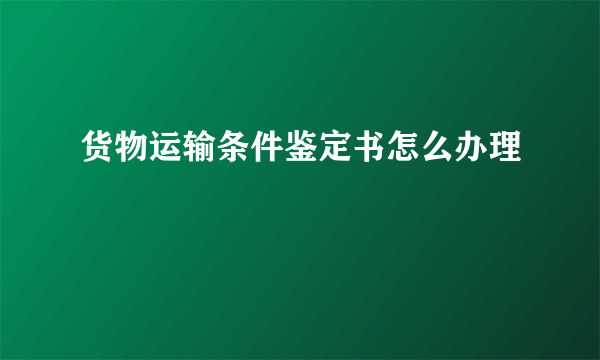 货物运输条件鉴定书怎么办理