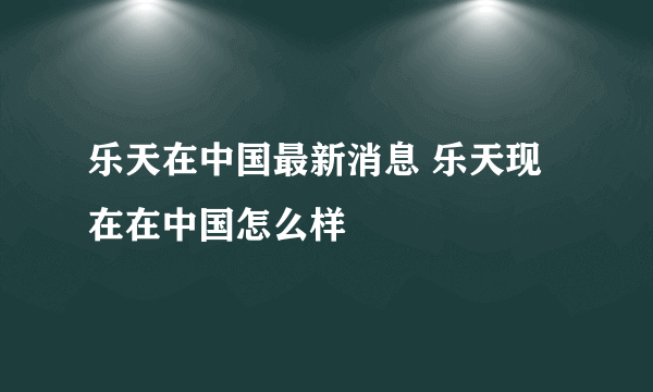 乐天在中国最新消息 乐天现在在中国怎么样