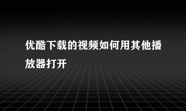 优酷下载的视频如何用其他播放器打开