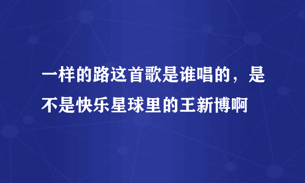 一样的路这首歌是谁唱的，是不是快乐星球里的王新博啊