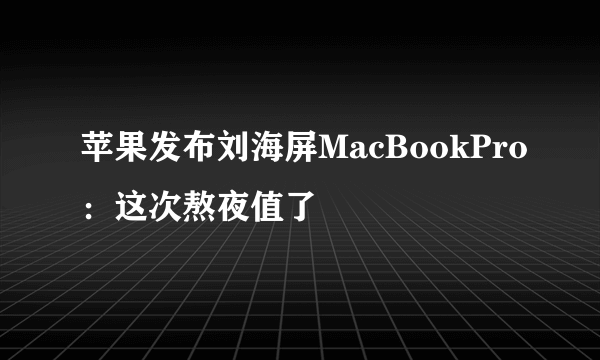 苹果发布刘海屏MacBookPro：这次熬夜值了