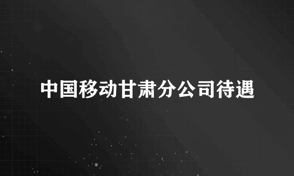 中国移动甘肃分公司待遇