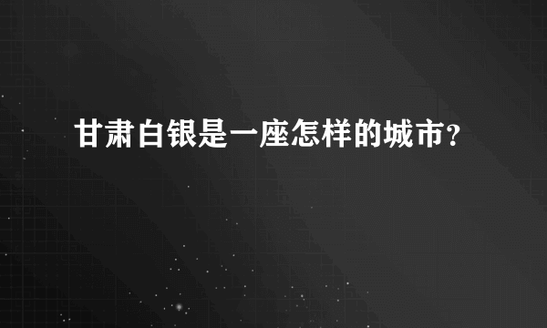 甘肃白银是一座怎样的城市？