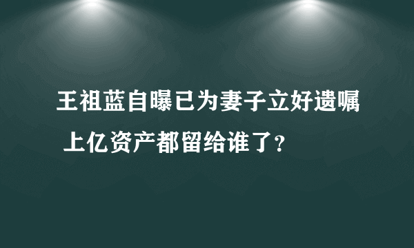 王祖蓝自曝已为妻子立好遗嘱 上亿资产都留给谁了？