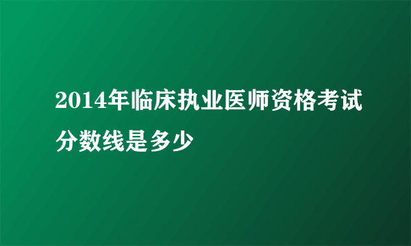 2014年临床执业医师资格考试分数线是多少