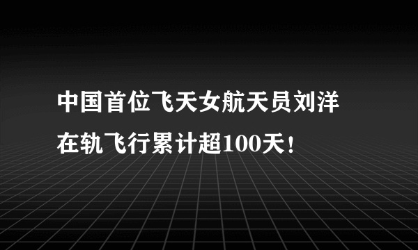 中国首位飞天女航天员刘洋 在轨飞行累计超100天！