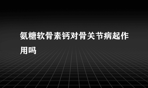 氨糖软骨素钙对骨关节病起作用吗