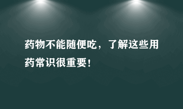 药物不能随便吃，了解这些用药常识很重要！