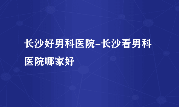 长沙好男科医院-长沙看男科医院哪家好