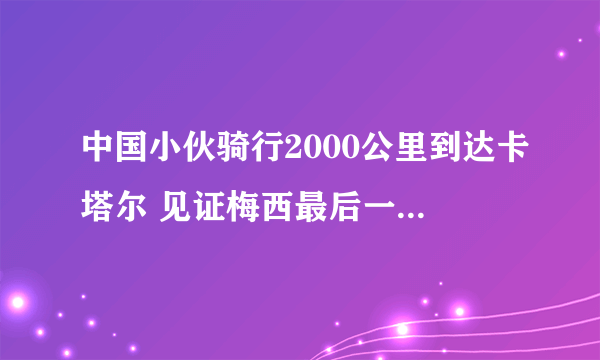 中国小伙骑行2000公里到达卡塔尔 见证梅西最后一次世界杯