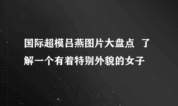 国际超模吕燕图片大盘点  了解一个有着特别外貌的女子