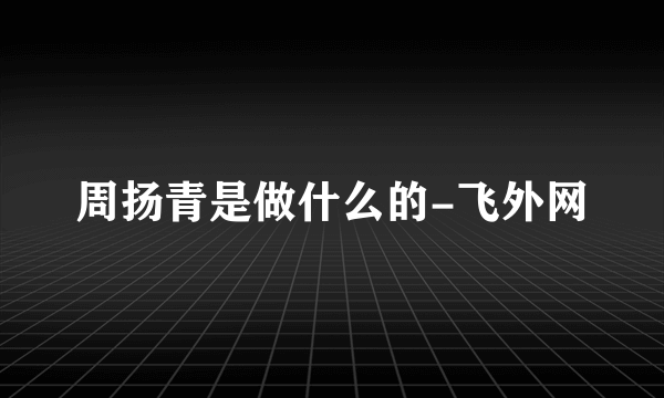 周扬青是做什么的-飞外网