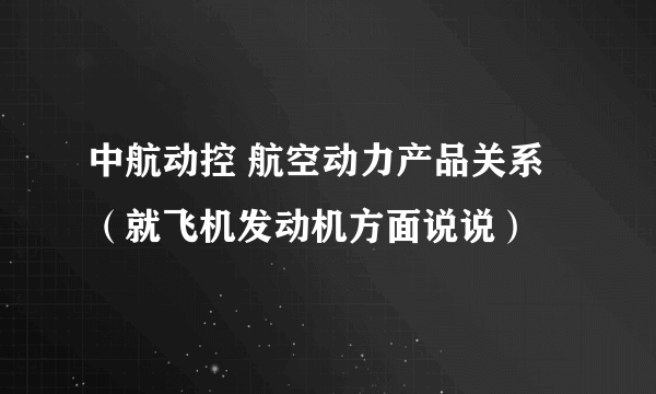 中航动控 航空动力产品关系（就飞机发动机方面说说）