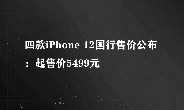 四款iPhone 12国行售价公布：起售价5499元