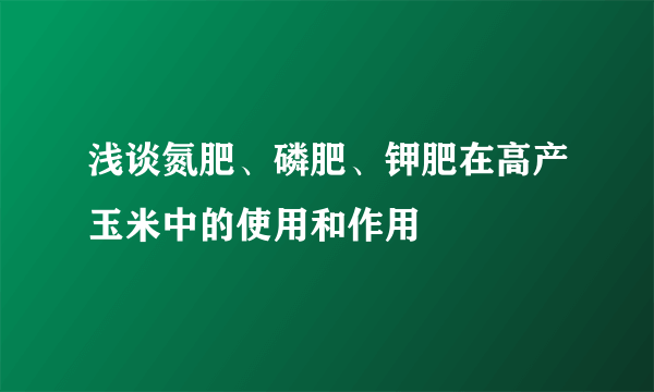 浅谈氮肥、磷肥、钾肥在高产玉米中的使用和作用