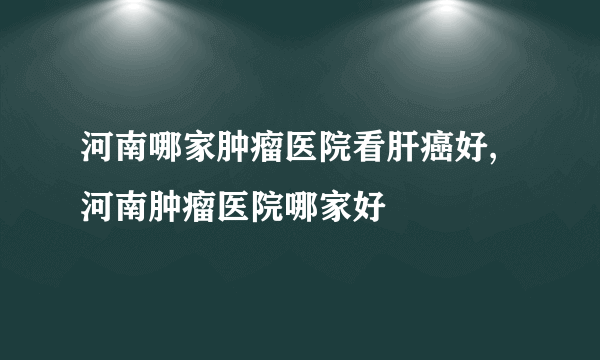 河南哪家肿瘤医院看肝癌好,河南肿瘤医院哪家好