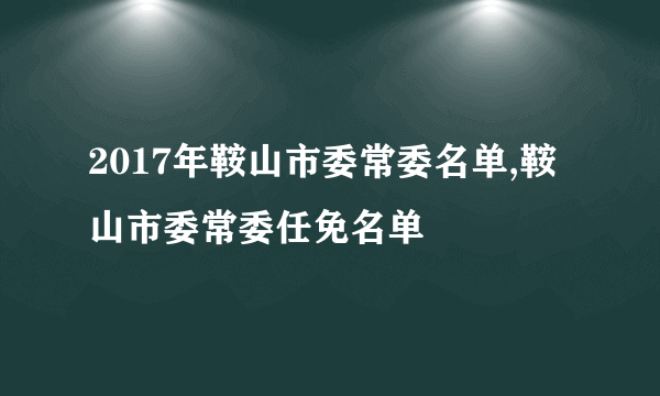 2017年鞍山市委常委名单,鞍山市委常委任免名单