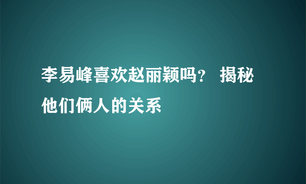 李易峰喜欢赵丽颖吗？ 揭秘他们俩人的关系