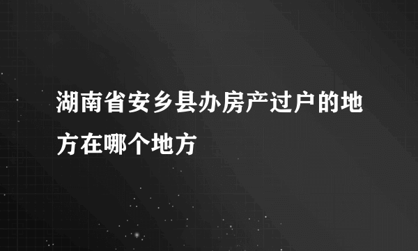 湖南省安乡县办房产过户的地方在哪个地方