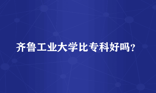 齐鲁工业大学比专科好吗？