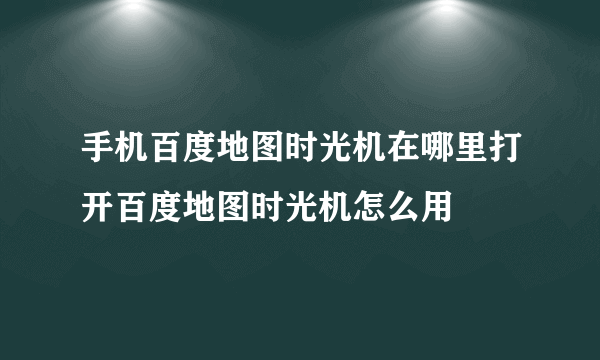 手机百度地图时光机在哪里打开百度地图时光机怎么用