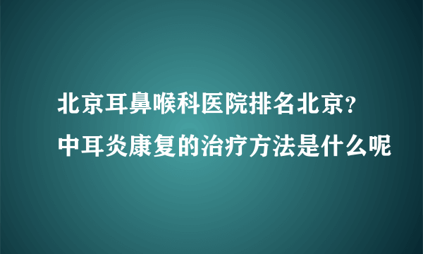 北京耳鼻喉科医院排名北京？中耳炎康复的治疗方法是什么呢