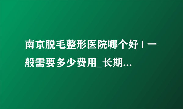 南京脱毛整形医院哪个好 | 一般需要多少费用_长期脱毛一般什么价格？