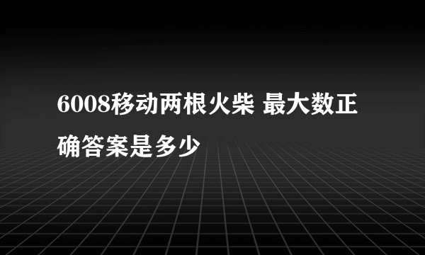 6008移动两根火柴 最大数正确答案是多少