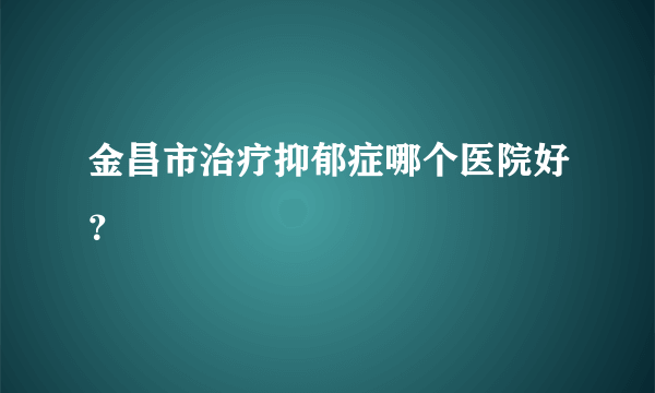 金昌市治疗抑郁症哪个医院好？