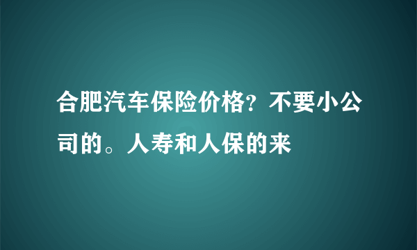 合肥汽车保险价格？不要小公司的。人寿和人保的来