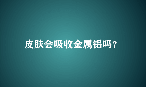 皮肤会吸收金属铝吗？