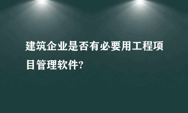 建筑企业是否有必要用工程项目管理软件?