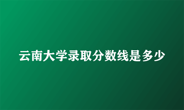 云南大学录取分数线是多少