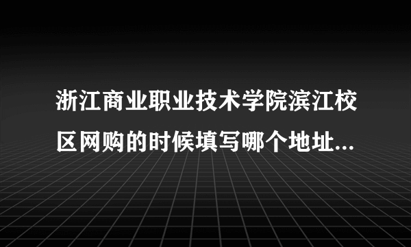 浙江商业职业技术学院滨江校区网购的时候填写哪个地址啊。立志园的 ？还是学校。