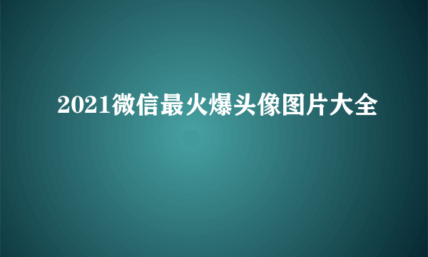 2021微信最火爆头像图片大全