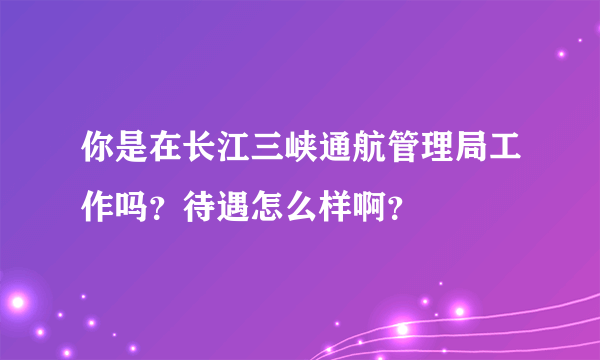你是在长江三峡通航管理局工作吗？待遇怎么样啊？