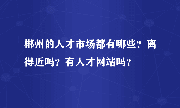 郴州的人才市场都有哪些？离得近吗？有人才网站吗？