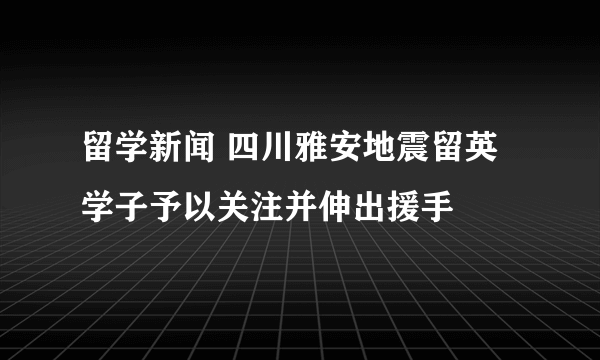 留学新闻 四川雅安地震留英学子予以关注并伸出援手