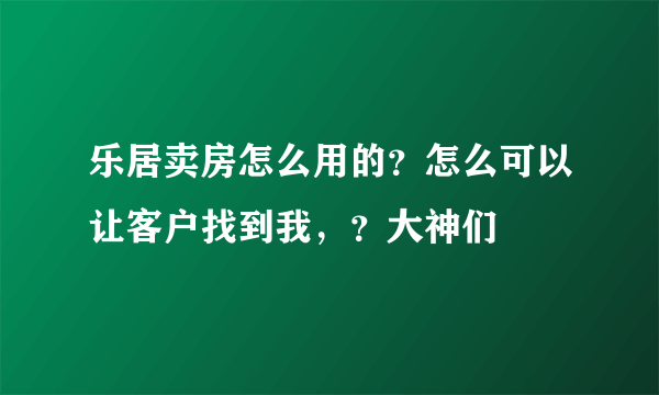 乐居卖房怎么用的？怎么可以让客户找到我，？大神们