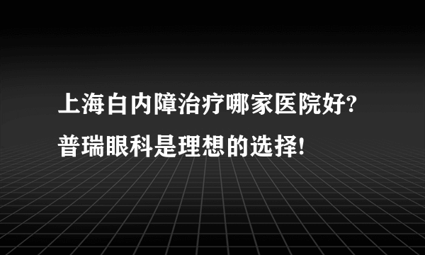上海白内障治疗哪家医院好?普瑞眼科是理想的选择!