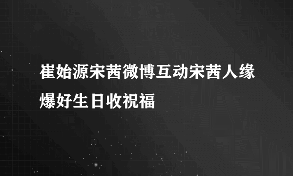 崔始源宋茜微博互动宋茜人缘爆好生日收祝福
